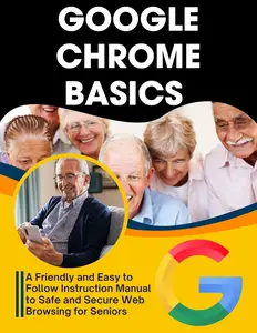 Google Chrome Basics: A Friendly and Easy to Follow Instruction Manual to Safe and Secure Web Browsing for Seniors