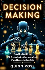 Decision Making: An AI’s Guide to 100 Strategies for Choosing Wisely When Human Instinct Fails (Think Smarter)