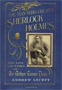 The Man Who Created Sherlock Holmes: The Life and Times of Sir Arthur Conan Doyle