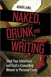 Naked, Drunk, and Writing: Shed Your Inhibitions and Craft a Compelling Memoir or Personal Essay