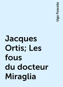 «Jacques Ortis; Les fous du docteur Miraglia» by Ugo Foscolo