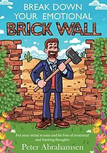Break Down Your Emotional Brick Wall: Put Your Mind at Ease and Be Free of Irrational and Limiting Thoughts