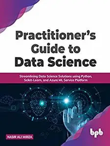Practitioner’s Guide to Data Science: Streamlining Data Science Solutions using Python, Scikit-Learn