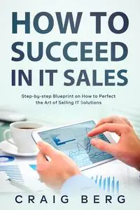 How To Succeed in IT Sales: Step-by-step Blueprint on How to Perfect the Art of Selling IT Solutions
