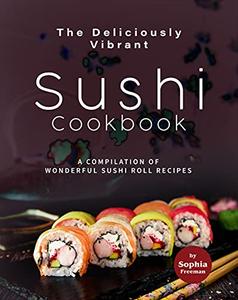 The Deliciously Vibrant Sushi Cookbook: A Compilation of Wonderful Sushi Roll Recipes