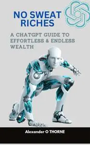 NO SWEAT RICHES : A CHATGPT GUIDE TO EFFORTLESS AND ENDLESS WEALTH