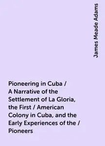 «Pioneering in Cuba / A Narrative of the Settlement of La Gloria, the First / American Colony in Cuba, and the Early Exp