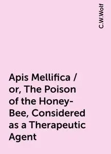 «Apis Mellifica / or, The Poison of the Honey-Bee, Considered as a Therapeutic Agent» by C.W.Wolf