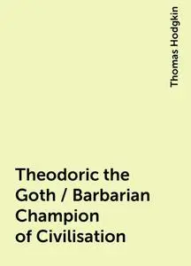 «Theodoric the Goth / Barbarian Champion of Civilisation» by Thomas Hodgkin