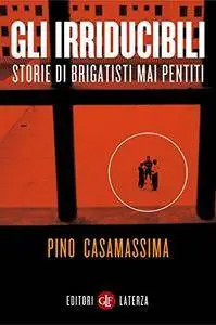 Pino Casamassima - Gli irriducibili. Storie di brigatisti mai pentiti