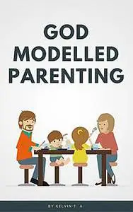 «God Modelled Parenting» by Kelvin T.A.