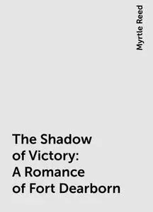 «The Shadow of Victory: A Romance of Fort Dearborn» by Myrtle Reed