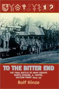 To the Bitter End: The Final Battles of Army Groups North Ukraine, A, Centre, Eastern Front, 1944-45