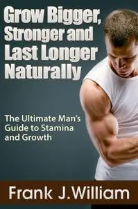 «Grow Bigger, Stronger and Last Longer Naturally: The Ultimate Man's Guide to Stamina and Growth» by Frank J. William