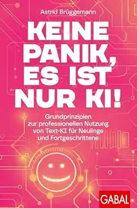 Keine Panik, es ist nur KI!: Grundprinzipien zur professionellen Nutzung von Text-KI für Neulinge und Fortgeschrittene | Mit