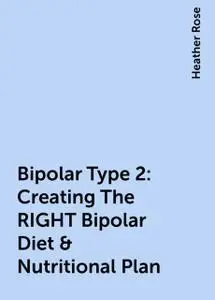 «Bipolar Type 2: Creating The RIGHT Bipolar Diet & Nutritional Plan» by Heather Rose