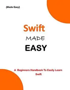 SWIFT MADE EASY: A Beginner's Guide To Easily Learn Swift