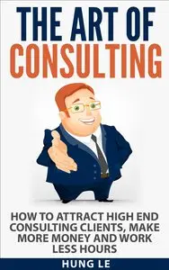 The Art of Consulting: How To Attract High End Consulting Clients, Make More Money and Work Less Hours