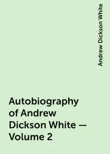 «Autobiography of Andrew Dickson White — Volume 2» by Andrew Dickson White