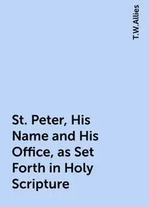 «St. Peter, His Name and His Office, as Set Forth in Holy Scripture» by T.W.Allies