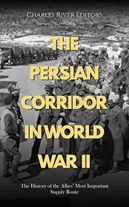 The Persian Corridor in World War II: The History of the Allies’ Most Important Supply Route