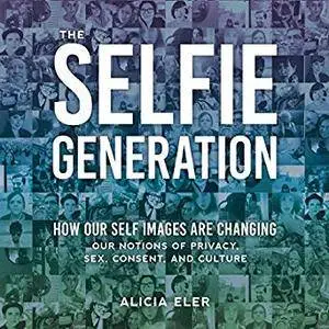 The Selfie Generation: How Our Self Images Are Changing Our Notions of Privacy, Sex, Consent, and Culture [Audiobook]