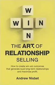 The Art of Relationship Selling: How to Create Win-Win Outcomes That Generate Loyal, Long-Term Relationships and Maximis