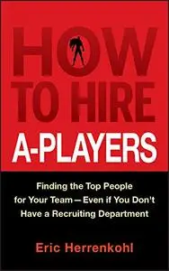How to Hire A-Players: Finding the Top People for Your Team - Even If You Don't Have a Recruiting Department