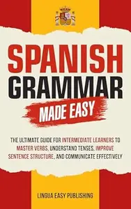 Spanish Grammar Made Easy: The Ultimate Guide for Intermediate Learners to Master Verbs, Understand Tenses, Improve Sentence