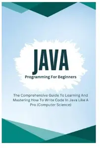 Java Programming For Beginners: The Comprehensive Guide To Learning And Mastering How To Write Code In Java