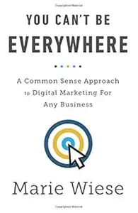 You Can't Be Everywhere: A Common Sense Approach to Digital Marketing For Any Business
