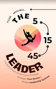 The 5-15-45 Leader: Transform Team Performance Through Strategic Time Blocks and Proven Leadership Systems