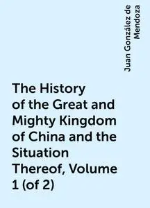 «The History of the Great and Mighty Kingdom of China and the Situation Thereof, Volume 1 (of 2)» by Juan González de Me