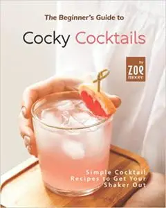 The Beginner's Guide to Cocky Cocktails: Simple Cocktail Recipes to Get Your Shaker Out