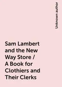 «Sam Lambert and the New Way Store / A Book for Clothiers and Their Clerks» by None