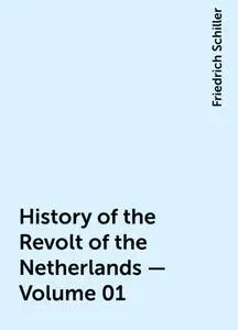 «History of the Revolt of the Netherlands — Volume 01» by Friedrich Schiller