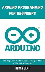 Arduino Programming for Beginners: For Beginners And Seniors Looking To Master Arduino Programming