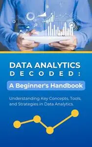 Data Analytics Decoded: A Beginner's Handbook: Understanding Key Concepts, Tools, and Strategies in Data Analytics