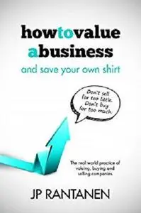 How to Value a Business and Save Your Own Shirt: The real world practice of valuing, buying and selling companies