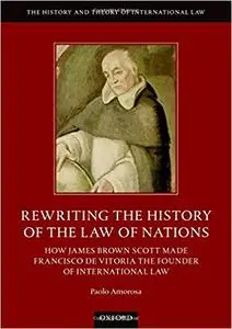 Rewriting the History of the Law of Nations: How James Brown Scott Made Francisco de Vitoria the Founder of International Law