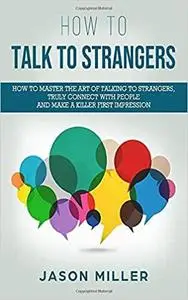 How to Talk to Strangers: How to Master the Art of Talking to Strangers, Truly Connect with People