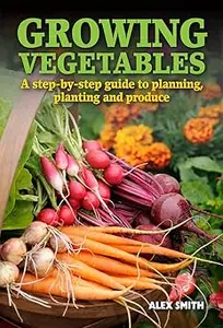 Growing Vegetables: A Step-By-Step Guide to Planning, Planting and Produce