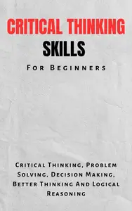 Critical Thinking Skills For Beginners: The Complete Guide To Critical Thinking, Problem Solving, Decision Making