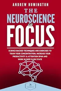 The Neuroscience Of Focus: Science-Backed Techniques And Exercises To Train Your Concentration, Increase Your Productivity