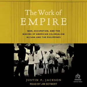 The Work of Empire: War, Occupation, and the Making of American Colonialism in Cuba and the Philippines [Audiobook]