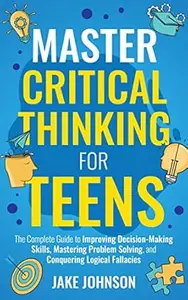 Master Critical Thinking for Teens: The Complete Guide to Improving Decision-Making Skills, Mastering Problem Solving, and