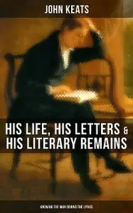 «John Keats: His Life, His Letters & His Literary Remains (Knowing the Man Behind the Lyrics)» by John Keats