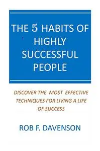 The 5 Habits Of Highly Successful People: Discover The Most Effective Techniques For Living A Life Of Success