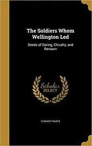 The Soldiers Whom Wellington Led: Deeds of Daring, Chivalry, and Renown