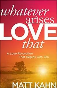 Whatever Arises, Love That: A Love Revolution That Begins with You